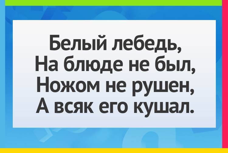 Белый лебедь, На блюде не был, Ножом не рушен, А всяк его кушал.