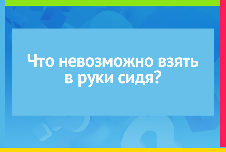 Что невозможно взять в руки сидя?