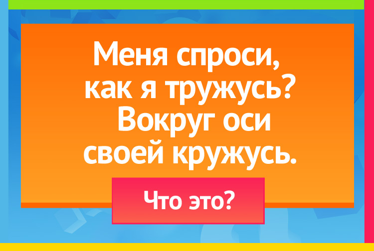 Меня спроси, как я тружусь? Вокруг оси своей кружусь.
