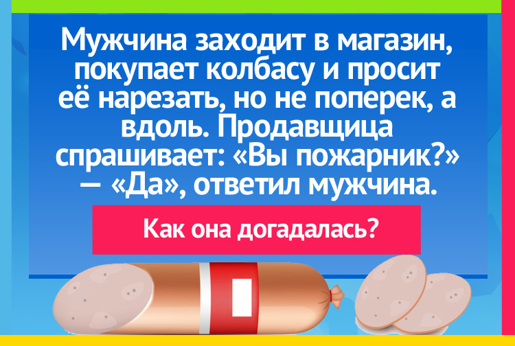 Мужчина заходит в магазин, покупает колбасу и просит её нарезать, но не поперек, а вдоль. Продавщица спрашивает: «Вы пожарник?» — «Да». Как она догадалась?
