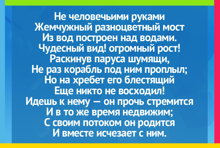 Не человечьими руками Жемчужный разноцветный мост Из вод построен над водами. Чудесный вид! огромный рост! Раскинув паруса шумящи, Не раз корабль под ним проплыл; Но на хребет его блестящий Еще никто не восходил! Идешь к нему — он прочь стремится И в то же время недвижим; С своим потоком он родится И вместе исчезает с ним.