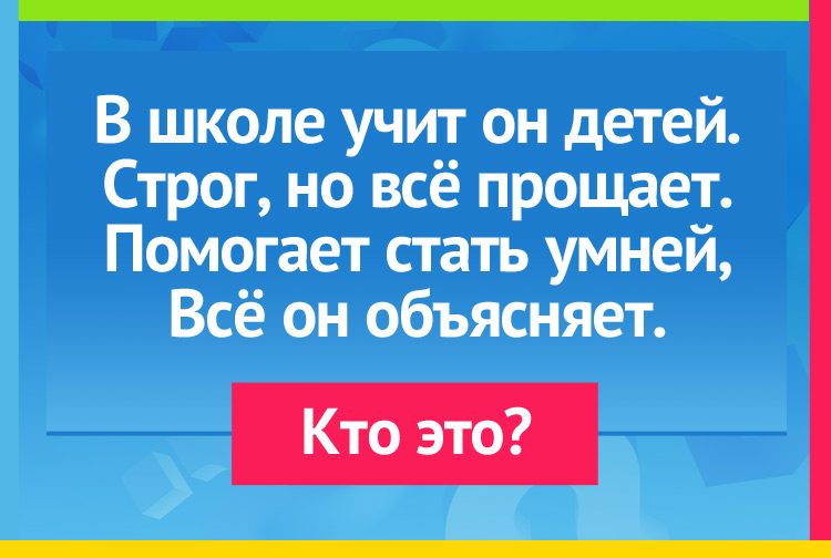 В школе учит он детей. Строг, но всё прощает. Помогает стать умней, Всё он объясняет.
